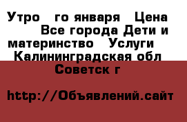  Утро 1-го января › Цена ­ 18 - Все города Дети и материнство » Услуги   . Калининградская обл.,Советск г.